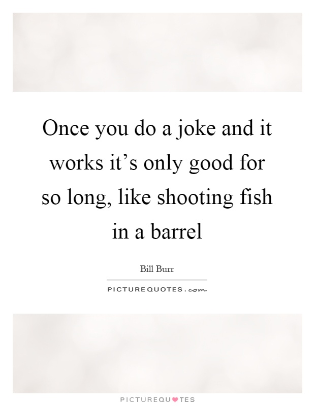Once you do a joke and it works it's only good for so long, like shooting fish in a barrel Picture Quote #1