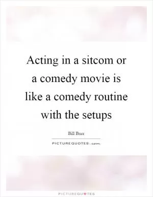 Acting in a sitcom or a comedy movie is like a comedy routine with the setups Picture Quote #1