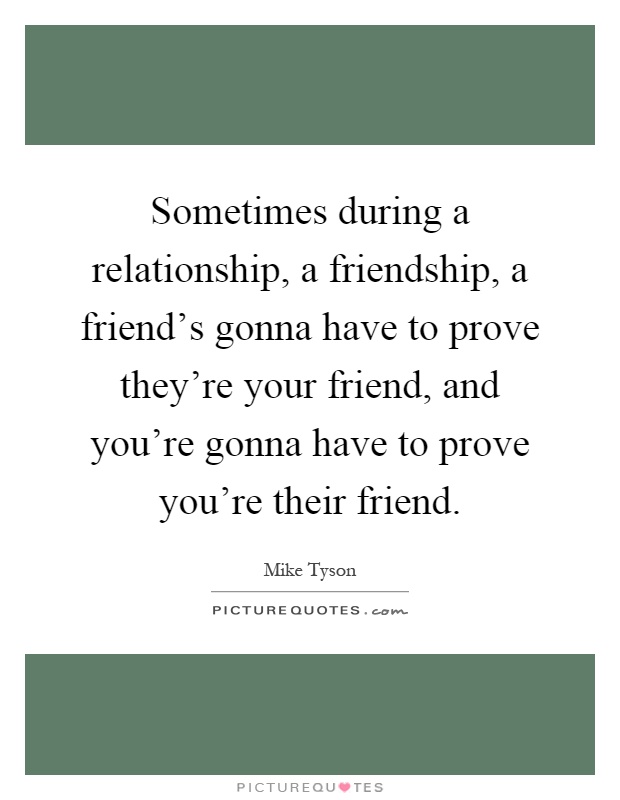 Sometimes during a relationship, a friendship, a friend's gonna have to prove they're your friend, and you're gonna have to prove you're their friend Picture Quote #1