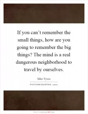 If you can’t remember the small things, how are you going to remember the big things? The mind is a real dangerous neighborhood to travel by ourselves Picture Quote #1