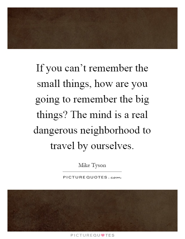 If you can't remember the small things, how are you going to remember the big things? The mind is a real dangerous neighborhood to travel by ourselves Picture Quote #1