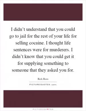 I didn’t understand that you could go to jail for the rest of your life for selling cocaine. I thought life sentences were for murderers. I didn’t know that you could get it for supplying something to someone that they asked you for Picture Quote #1