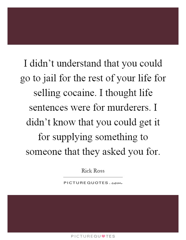 I didn't understand that you could go to jail for the rest of your life for selling cocaine. I thought life sentences were for murderers. I didn't know that you could get it for supplying something to someone that they asked you for Picture Quote #1