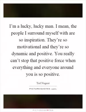 I’m a lucky, lucky man. I mean, the people I surround myself with are so inspiration. They’re so motivational and they’re so dynamic and positive. You really can’t stop that positive force when everything and everyone around you is so positive Picture Quote #1
