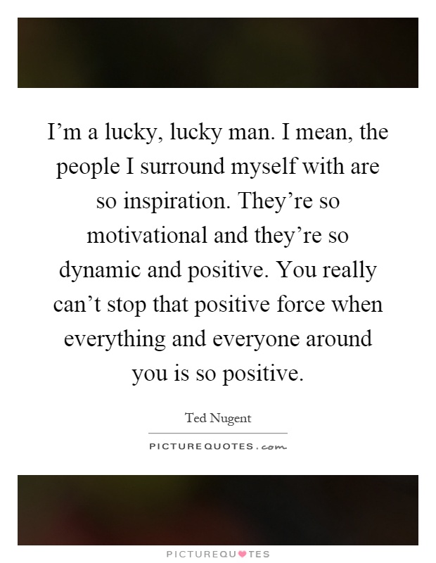 I'm a lucky, lucky man. I mean, the people I surround myself with are so inspiration. They're so motivational and they're so dynamic and positive. You really can't stop that positive force when everything and everyone around you is so positive Picture Quote #1