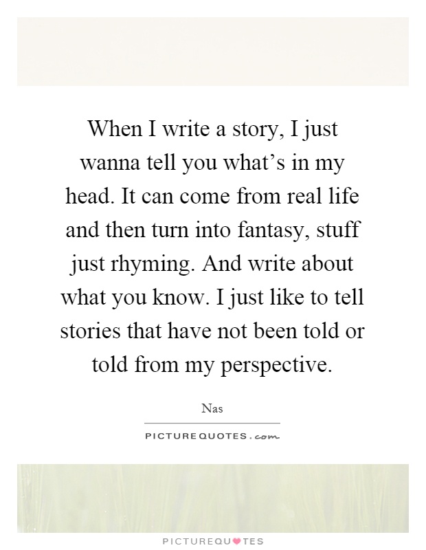 When I write a story, I just wanna tell you what's in my head. It can come from real life and then turn into fantasy, stuff just rhyming. And write about what you know. I just like to tell stories that have not been told or told from my perspective Picture Quote #1