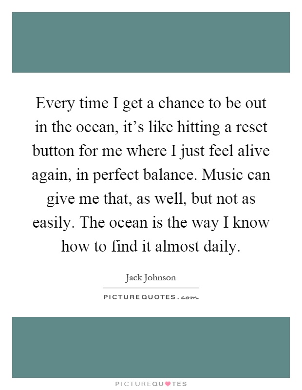 Every time I get a chance to be out in the ocean, it's like hitting a reset button for me where I just feel alive again, in perfect balance. Music can give me that, as well, but not as easily. The ocean is the way I know how to find it almost daily Picture Quote #1