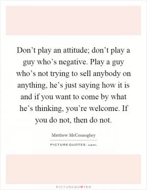 Don’t play an attitude; don’t play a guy who’s negative. Play a guy who’s not trying to sell anybody on anything, he’s just saying how it is and if you want to come by what he’s thinking, you’re welcome. If you do not, then do not Picture Quote #1