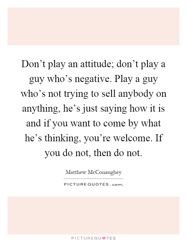 Don't play an attitude; don't play a guy who's negative. Play a guy who's not trying to sell anybody on anything, he's just saying how it is and if you want to come by what he's thinking, you're welcome. If you do not, then do not Picture Quote #1