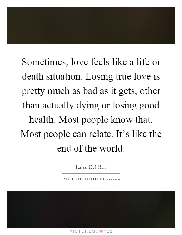 Sometimes, love feels like a life or death situation. Losing true love is pretty much as bad as it gets, other than actually dying or losing good health. Most people know that. Most people can relate. It's like the end of the world Picture Quote #1