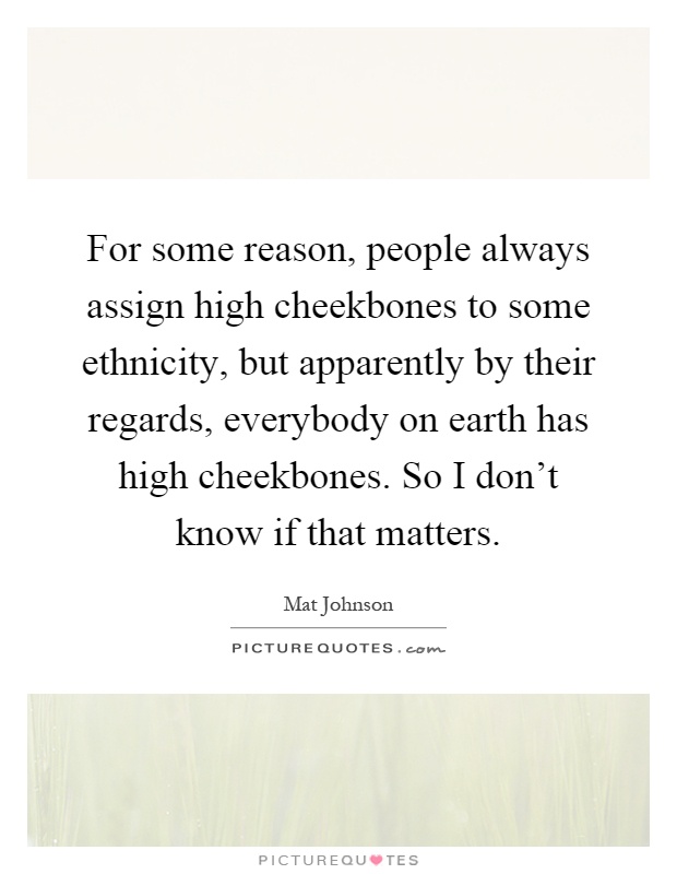 For some reason, people always assign high cheekbones to some ethnicity, but apparently by their regards, everybody on earth has high cheekbones. So I don't know if that matters Picture Quote #1