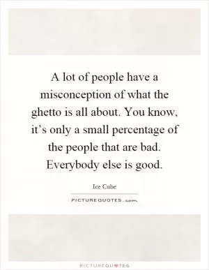 A lot of people have a misconception of what the ghetto is all about. You know, it’s only a small percentage of the people that are bad. Everybody else is good Picture Quote #1