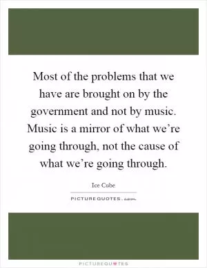 Most of the problems that we have are brought on by the government and not by music. Music is a mirror of what we’re going through, not the cause of what we’re going through Picture Quote #1