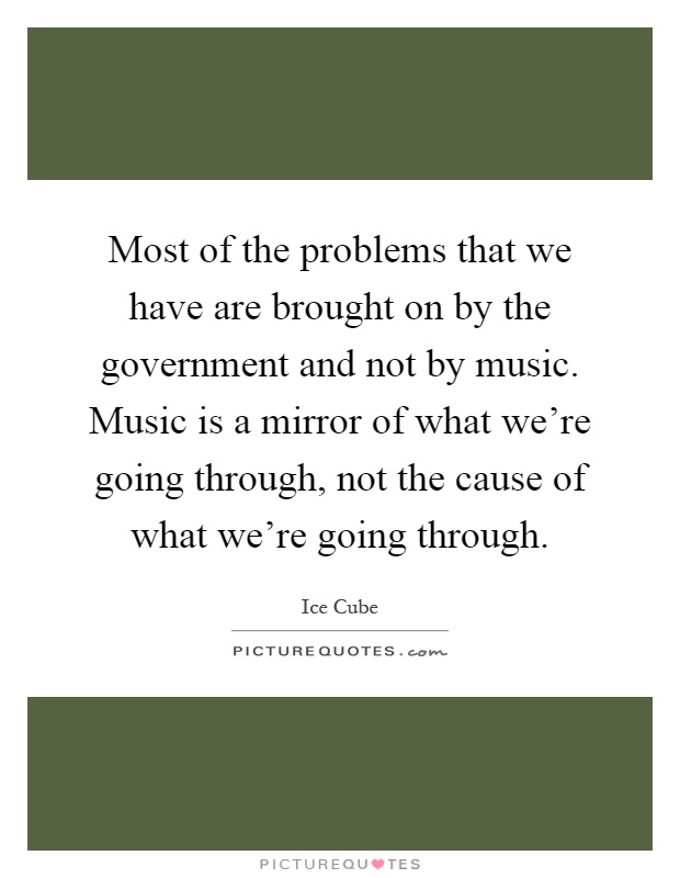 Most of the problems that we have are brought on by the government and not by music. Music is a mirror of what we're going through, not the cause of what we're going through Picture Quote #1