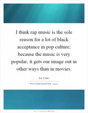I think rap music is the sole reason for a lot of black acceptance in pop culture; because the music is very popular, it gets our image out in other ways than in movies Picture Quote #1