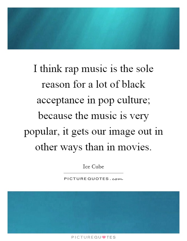 I think rap music is the sole reason for a lot of black acceptance in pop culture; because the music is very popular, it gets our image out in other ways than in movies Picture Quote #1