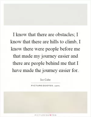 I know that there are obstacles; I know that there are hills to climb, I know there were people before me that made my journey easier and there are people behind me that I have made the journey easier for Picture Quote #1