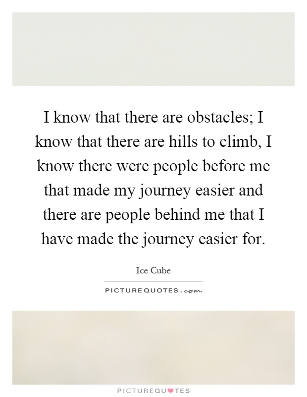 I know that there are obstacles; I know that there are hills to climb, I know there were people before me that made my journey easier and there are people behind me that I have made the journey easier for Picture Quote #1