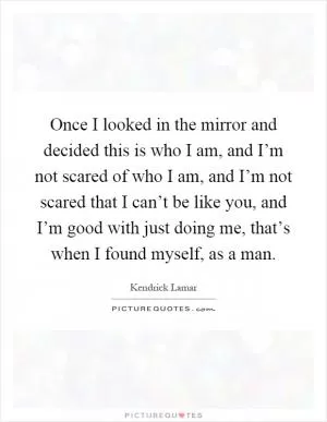 Once I looked in the mirror and decided this is who I am, and I’m not scared of who I am, and I’m not scared that I can’t be like you, and I’m good with just doing me, that’s when I found myself, as a man Picture Quote #1