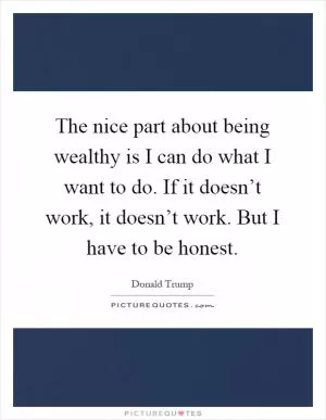 The nice part about being wealthy is I can do what I want to do. If it doesn’t work, it doesn’t work. But I have to be honest Picture Quote #1