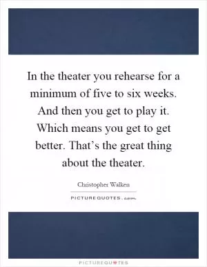 In the theater you rehearse for a minimum of five to six weeks. And then you get to play it. Which means you get to get better. That’s the great thing about the theater Picture Quote #1