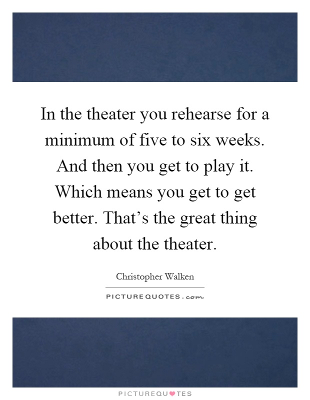 In the theater you rehearse for a minimum of five to six weeks. And then you get to play it. Which means you get to get better. That's the great thing about the theater Picture Quote #1