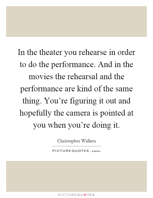 In the theater you rehearse in order to do the performance. And in the movies the rehearsal and the performance are kind of the same thing. You're figuring it out and hopefully the camera is pointed at you when you're doing it Picture Quote #1