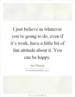 I just believe in whatever you’re going to do, even if it’s work, have a little bit of fun attitude about it. You can be happy Picture Quote #1