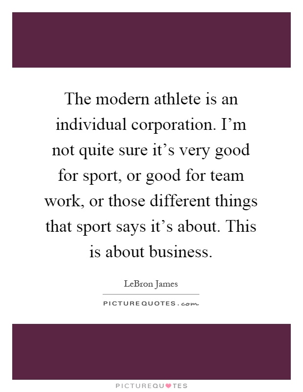 The modern athlete is an individual corporation. I'm not quite sure it's very good for sport, or good for team work, or those different things that sport says it's about. This is about business Picture Quote #1