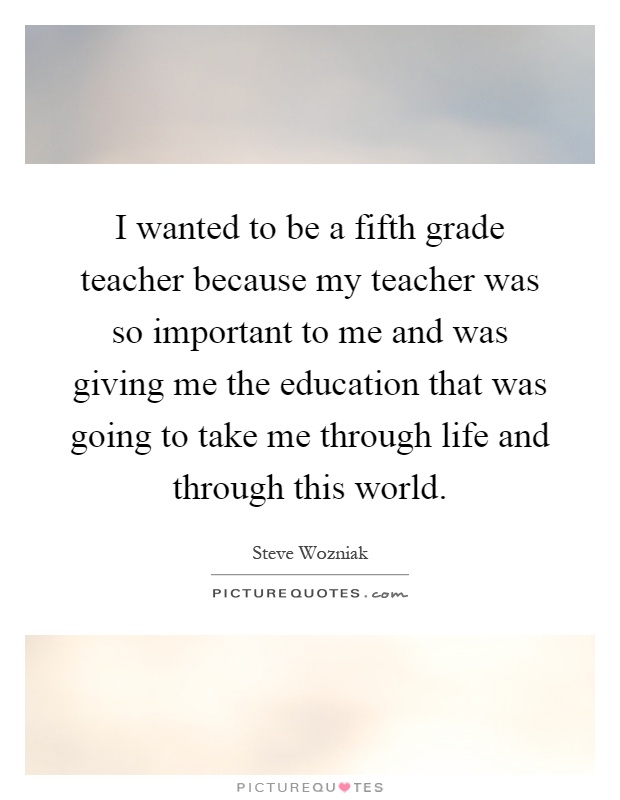 I wanted to be a fifth grade teacher because my teacher was so important to me and was giving me the education that was going to take me through life and through this world Picture Quote #1
