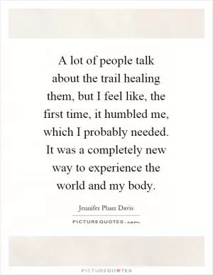 A lot of people talk about the trail healing them, but I feel like, the first time, it humbled me, which I probably needed. It was a completely new way to experience the world and my body Picture Quote #1
