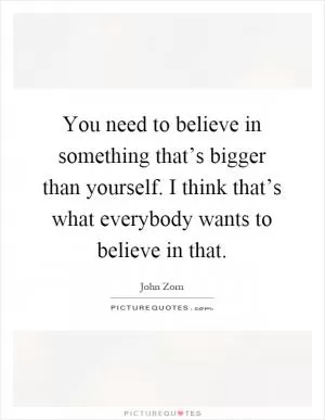 You need to believe in something that’s bigger than yourself. I think that’s what everybody wants to believe in that Picture Quote #1