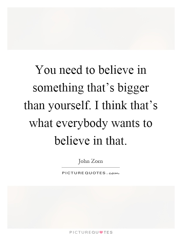You need to believe in something that's bigger than yourself. I think that's what everybody wants to believe in that Picture Quote #1