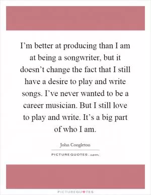 I’m better at producing than I am at being a songwriter, but it doesn’t change the fact that I still have a desire to play and write songs. I’ve never wanted to be a career musician. But I still love to play and write. It’s a big part of who I am Picture Quote #1