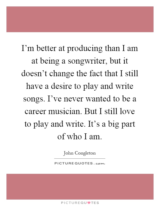 I'm better at producing than I am at being a songwriter, but it doesn't change the fact that I still have a desire to play and write songs. I've never wanted to be a career musician. But I still love to play and write. It's a big part of who I am Picture Quote #1