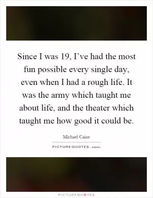 Since I was 19, I’ve had the most fun possible every single day, even when I had a rough life. It was the army which taught me about life, and the theater which taught me how good it could be Picture Quote #1