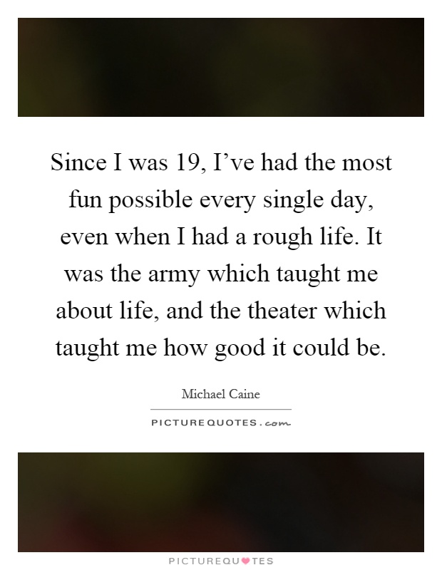 Since I was 19, I've had the most fun possible every single day, even when I had a rough life. It was the army which taught me about life, and the theater which taught me how good it could be Picture Quote #1