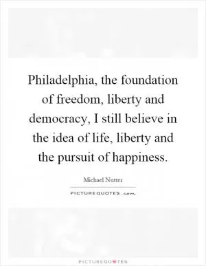 Philadelphia, the foundation of freedom, liberty and democracy, I still believe in the idea of life, liberty and the pursuit of happiness Picture Quote #1