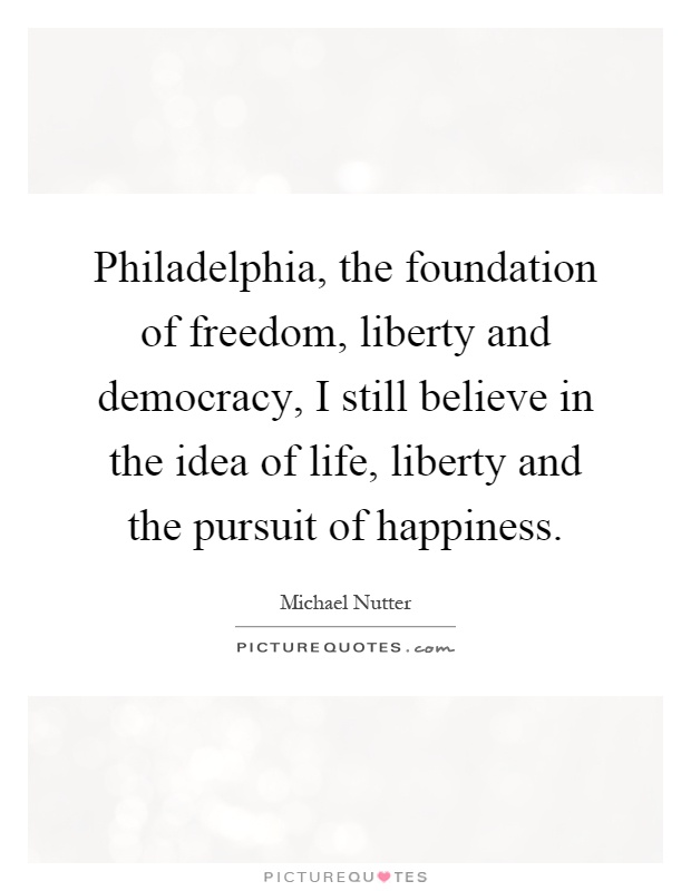 Philadelphia, the foundation of freedom, liberty and democracy, I still believe in the idea of life, liberty and the pursuit of happiness Picture Quote #1