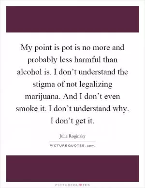 My point is pot is no more and probably less harmful than alcohol is. I don’t understand the stigma of not legalizing marijuana. And I don’t even smoke it. I don’t understand why. I don’t get it Picture Quote #1