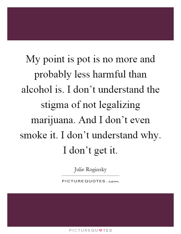 My point is pot is no more and probably less harmful than alcohol is. I don't understand the stigma of not legalizing marijuana. And I don't even smoke it. I don't understand why. I don't get it Picture Quote #1