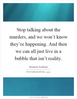 Stop talking about the murders, and we won’t know they’re happening. And then we can all just live in a bubble that isn’t reality Picture Quote #1