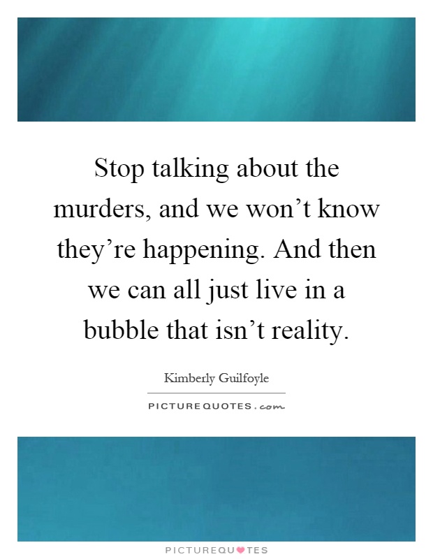 Stop talking about the murders, and we won't know they're happening. And then we can all just live in a bubble that isn't reality Picture Quote #1