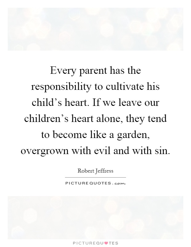 Every parent has the responsibility to cultivate his child's heart. If we leave our children's heart alone, they tend to become like a garden, overgrown with evil and with sin Picture Quote #1