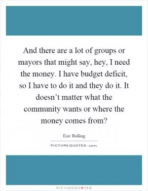 And there are a lot of groups or mayors that might say, hey, I need the money. I have budget deficit, so I have to do it and they do it. It doesn’t matter what the community wants or where the money comes from? Picture Quote #1