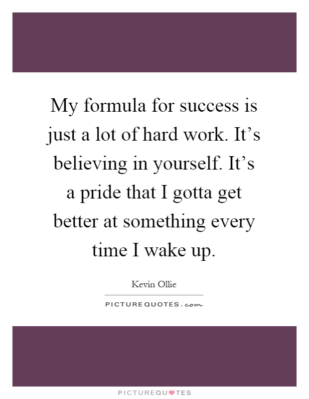 My formula for success is just a lot of hard work. It's believing in yourself. It's a pride that I gotta get better at something every time I wake up Picture Quote #1