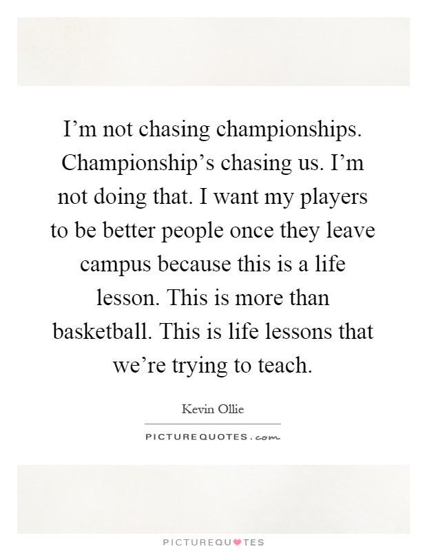 I'm not chasing championships. Championship's chasing us. I'm not doing that. I want my players to be better people once they leave campus because this is a life lesson. This is more than basketball. This is life lessons that we're trying to teach Picture Quote #1