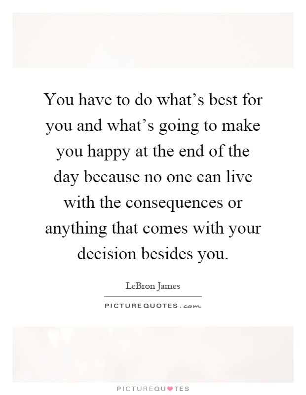 You have to do what's best for you and what's going to make you happy at the end of the day because no one can live with the consequences or anything that comes with your decision besides you Picture Quote #1