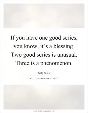 If you have one good series, you know, it’s a blessing. Two good series is unusual. Three is a phenomenon Picture Quote #1