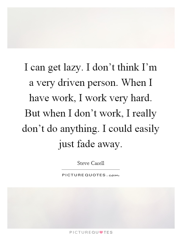 I can get lazy. I don't think I'm a very driven person. When I have work, I work very hard. But when I don't work, I really don't do anything. I could easily just fade away Picture Quote #1